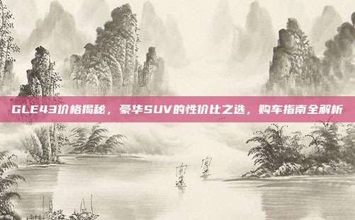 GLE43价格揭秘，豪华SUV的性价比之选，购车指南全解析
