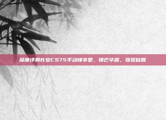 深度评测长安CS75手动锋享型，锋芒毕露，驾驭自如