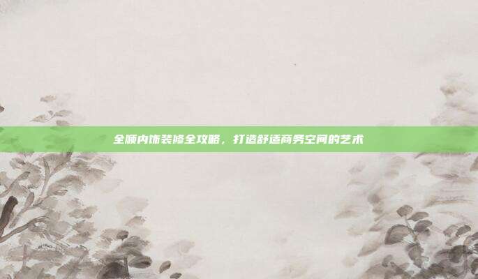全顺内饰装修全攻略，打造舒适商务空间的艺术