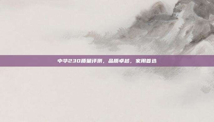 中华230质量评测，品质卓越，家用首选