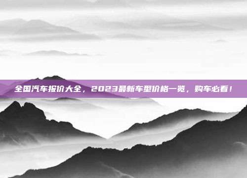 全国汽车报价大全，2023最新车型价格一览，购车必看！
