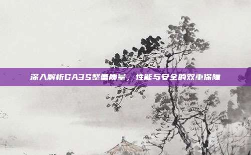 深入解析GA3S整备质量，性能与安全的双重保障