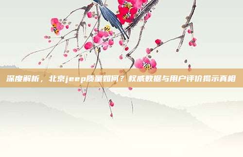 深度解析，北京jeep质量如何？权威数据与用户评价揭示真相