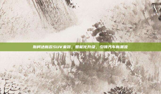 斯柯达新款SUV来袭，智能化升级，引领汽车新潮流
