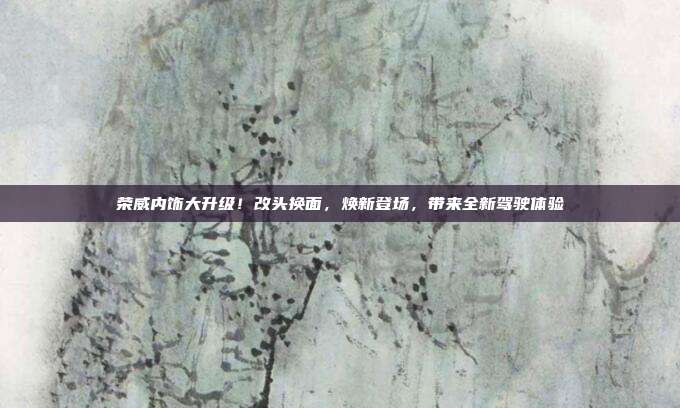 荣威内饰大升级！改头换面，焕新登场，带来全新驾驶体验