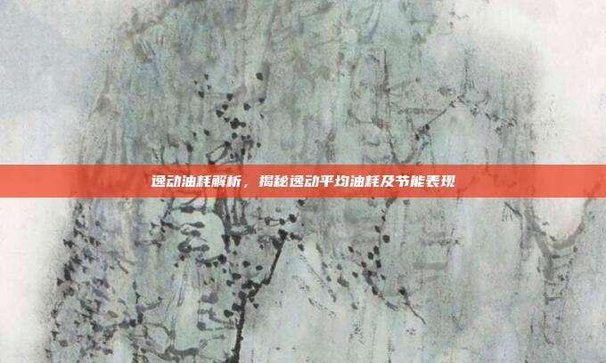 逸动油耗解析，揭秘逸动平均油耗及节能表现