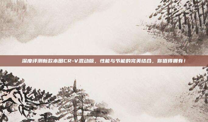 深度评测新款本田CR-V混动版，性能与节能的完美结合，你值得拥有！