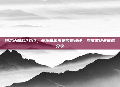 阿尔法新款2017，豪华轿车市场的新标杆，深度解析与体验分享