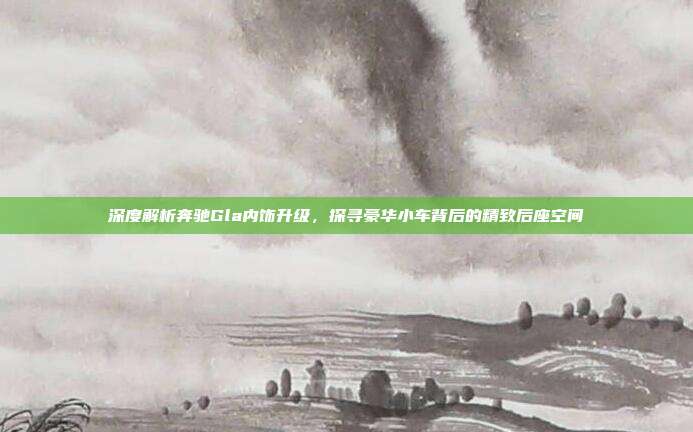 深度解析奔驰Gla内饰升级，探寻豪华小车背后的精致后座空间