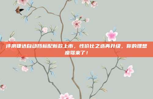 评测捷达自动挡标配新款上市，性价比之选再升级，你的理想座驾来了！