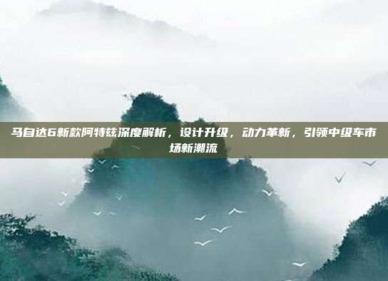 马自达6新款阿特兹深度解析，设计升级，动力革新，引领中级车市场新潮流