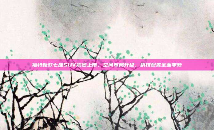 福特新款七座SUV震撼上市，空间布局升级，科技配置全面革新