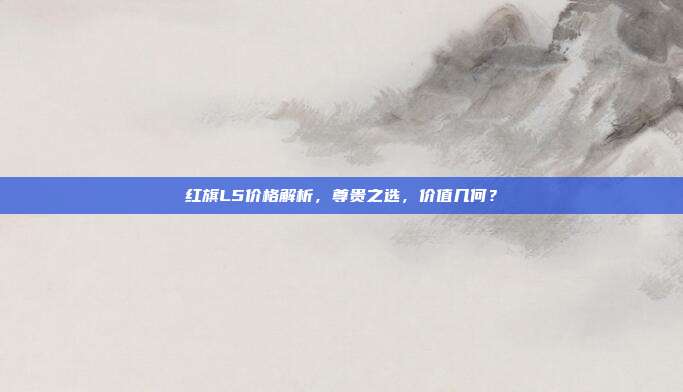 红旗L5价格解析，尊贵之选，价值几何？