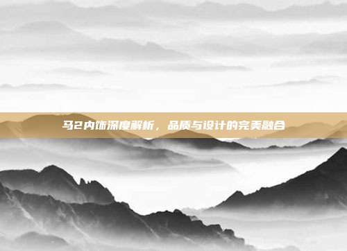 马2内饰深度解析，品质与设计的完美融合