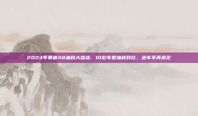2023年奥迪A8油耗大盘点，10款车型油耗对比，选车不再迷茫