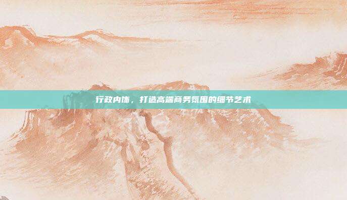行政内饰，打造高端商务氛围的细节艺术