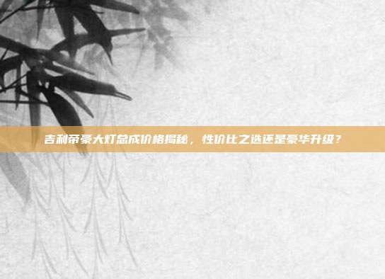 吉利帝豪大灯总成价格揭秘，性价比之选还是豪华升级？