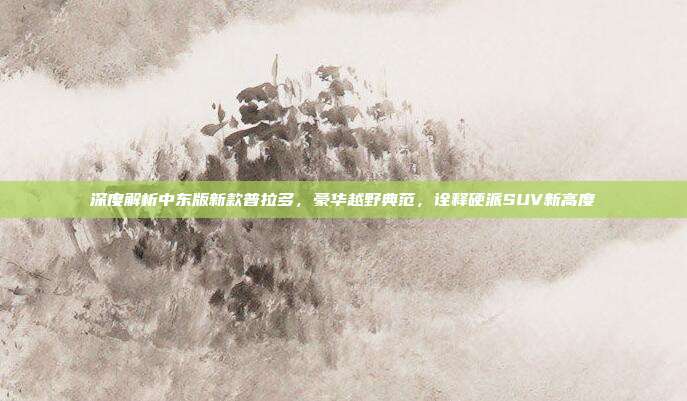 深度解析中东版新款普拉多，豪华越野典范，诠释硬派SUV新高度