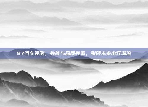 S7汽车评测，性能与品质并重，引领未来出行潮流