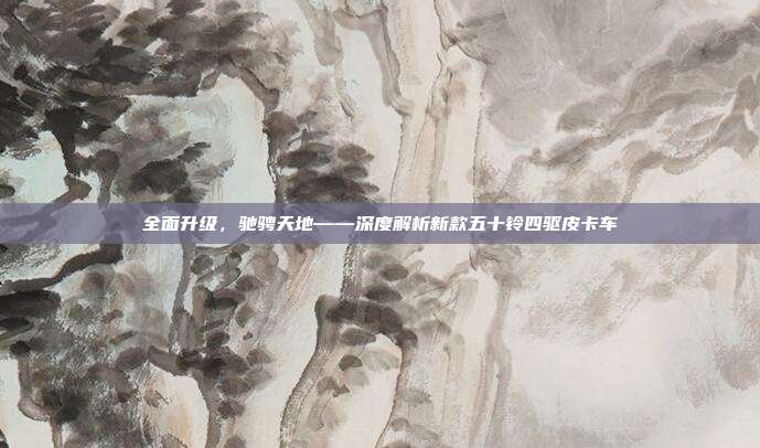 全面升级，驰骋天地——深度解析新款五十铃四驱皮卡车