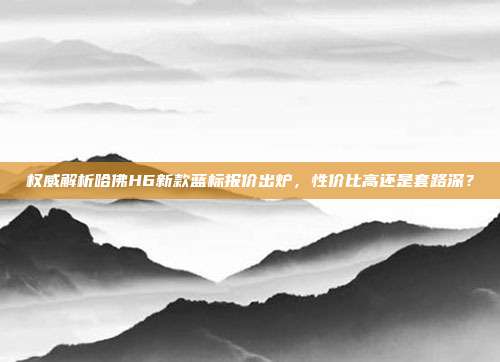 权威解析哈佛H6新款蓝标报价出炉，性价比高还是套路深？