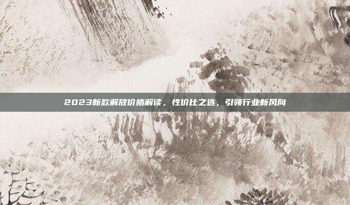 2023新款解放价格解读，性价比之选，引领行业新风向