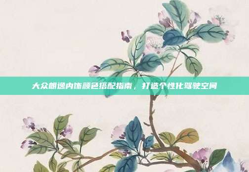 大众朗逸内饰颜色搭配指南，打造个性化驾驶空间