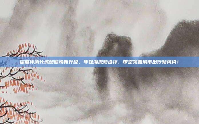 深度评测长城酷熊焕新升级，年轻潮流新选择，带您领略城市出行新风尚！