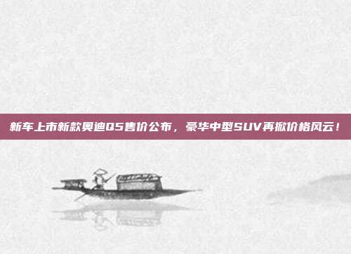 新车上市新款奥迪Q5售价公布，豪华中型SUV再掀价格风云！