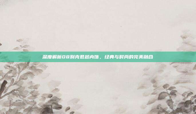 深度解析08别克君越内饰，经典与时尚的完美融合