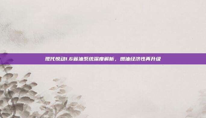现代悦动1.6省油系统深度解析，燃油经济性再升级