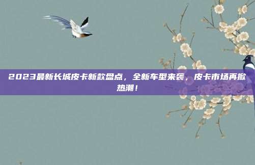 2023最新长城皮卡新款盘点，全新车型来袭，皮卡市场再掀热潮！