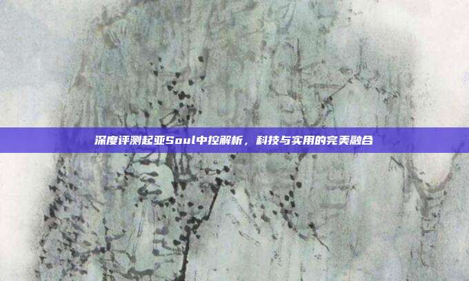 深度评测起亚Soul中控解析，科技与实用的完美融合