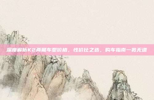 深度解析K2两厢车型价格，性价比之选，购车指南一览无遗