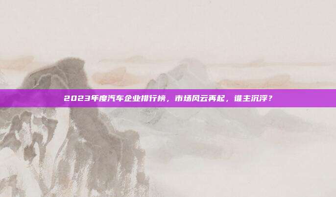 2023年度汽车企业排行榜，市场风云再起，谁主沉浮？