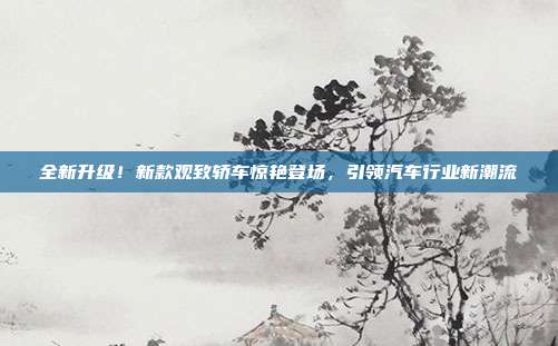 全新升级！新款观致轿车惊艳登场，引领汽车行业新潮流