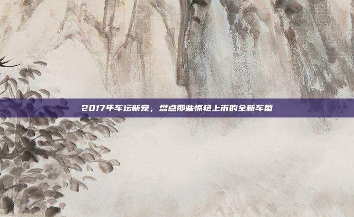 2017年车坛新宠，盘点那些惊艳上市的全新车型