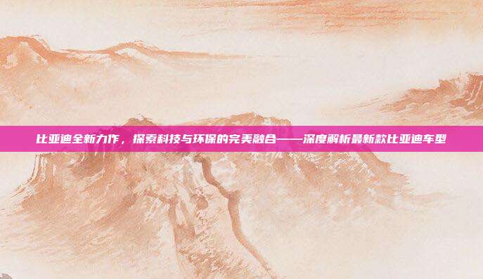 比亚迪全新力作，探索科技与环保的完美融合——深度解析最新款比亚迪车型
