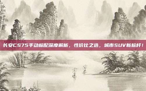 长安CS75手动标配深度解析，性价比之选，城市SUV新标杆！