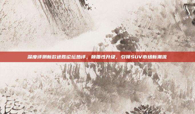 深度评测新款途胜论坛热评，颠覆性升级，引领SUV市场新潮流