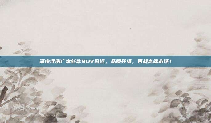 深度评测广本新款SUV冠道，品质升级，再战高端市场！