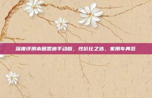 深度评测本田思迪手动版，性价比之选，家用车典范