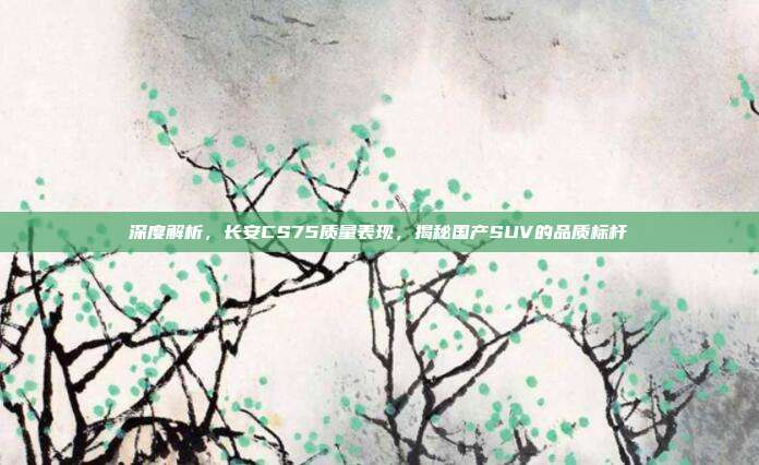 深度解析，长安CS75质量表现，揭秘国产SUV的品质标杆
