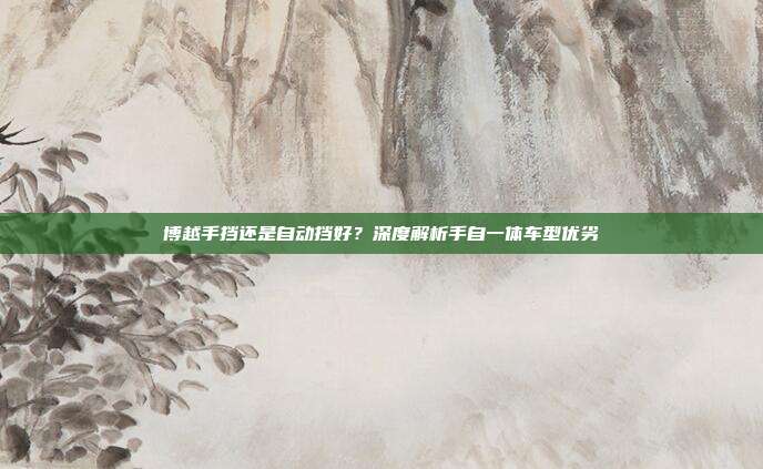 博越手挡还是自动挡好？深度解析手自一体车型优劣