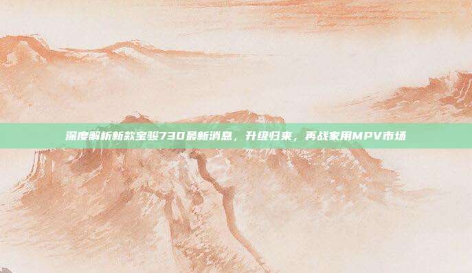 深度解析新款宝骏730最新消息，升级归来，再战家用MPV市场