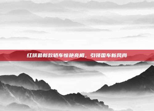 红旗最新款轿车惊艳亮相，引领国车新风尚
