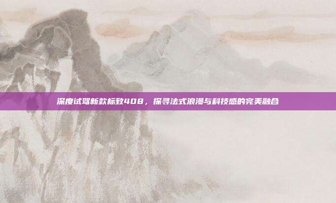 深度试驾新款标致408，探寻法式浪漫与科技感的完美融合