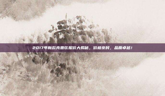 2017年新款克鲁兹报价大揭秘，价格亲民，品质卓越！
