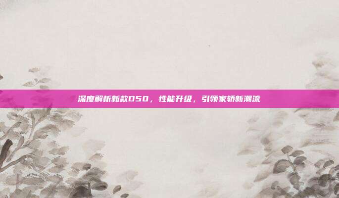 深度解析新款D50，性能升级，引领家轿新潮流