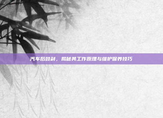 汽车后鼓刹，揭秘其工作原理与维护保养技巧
